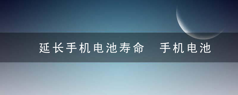 延长手机电池寿命 手机电池保养十大妙招，延长手机电池寿命方法华为